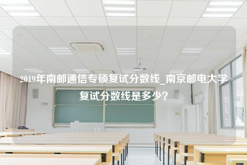 2019年南邮通信专硕复试分数线_南京邮电大学复试分数线是多少？